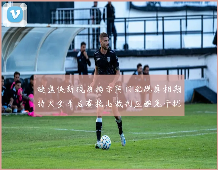 键盘侠新视角揭示阿门犯规真相期待火金季后赛抢七裁判应避免干扰比赛