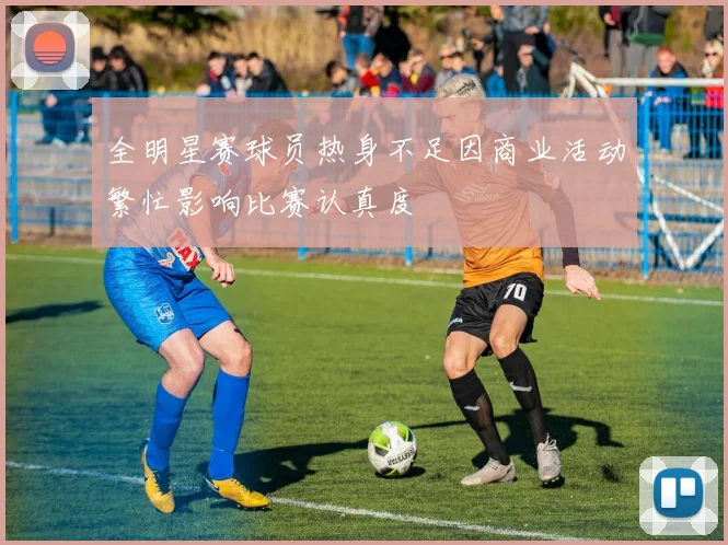 全明星赛球员热身不足因商业活动繁忙影响比赛认真度