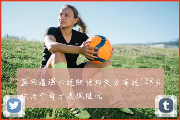 篮网遭遇六连败场均失分高达128分仅次于奇才表现堪忧