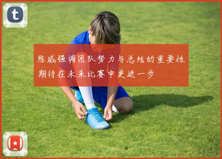 陈威强调团队努力与总结的重要性期待在未来比赛中更进一步