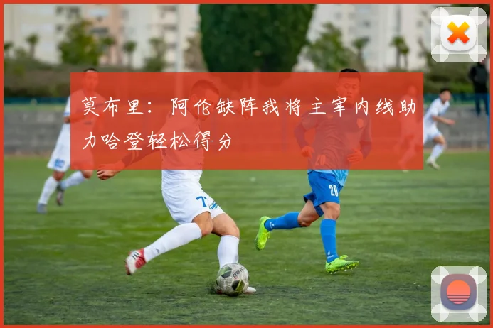莫布里：阿伦缺阵我将主宰内线助力哈登轻松得分