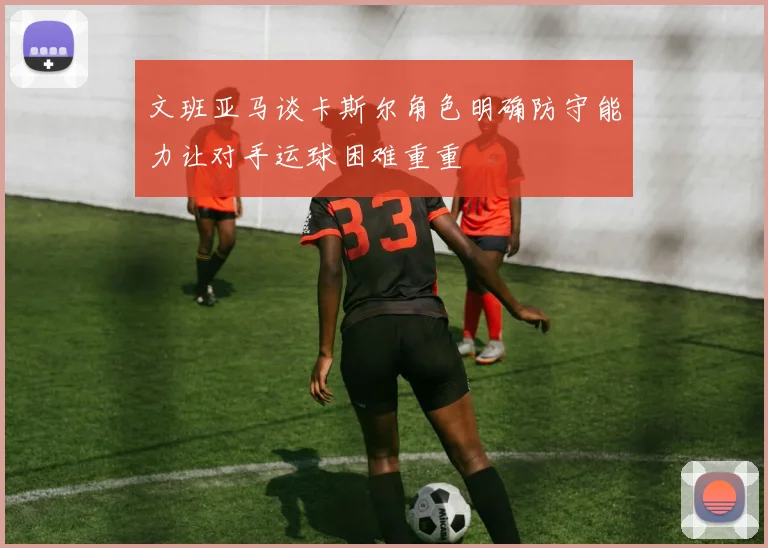 文班亚马谈卡斯尔角色明确防守能力让对手运球困难重重