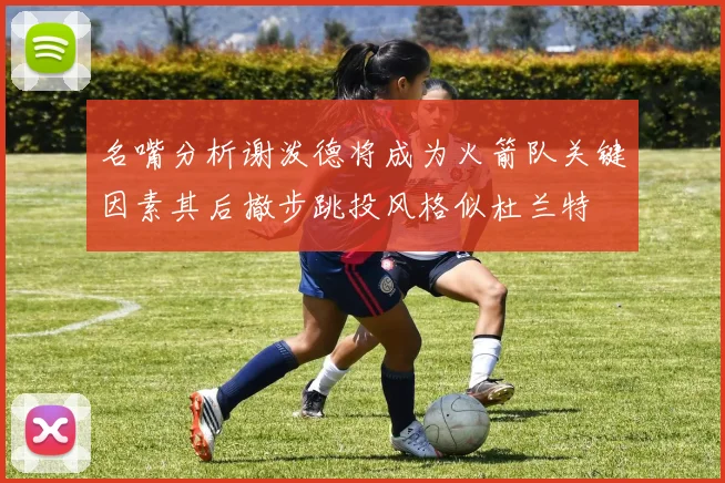 名嘴分析谢泼德将成为火箭队关键因素其后撤步跳投风格似杜兰特