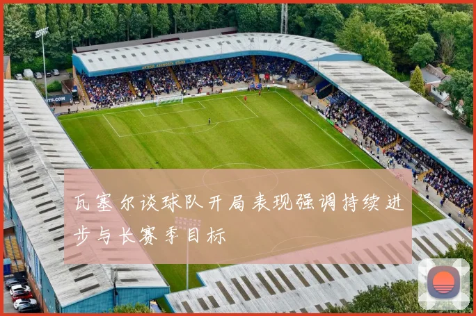 瓦塞尔谈球队开局表现强调持续进步与长赛季目标