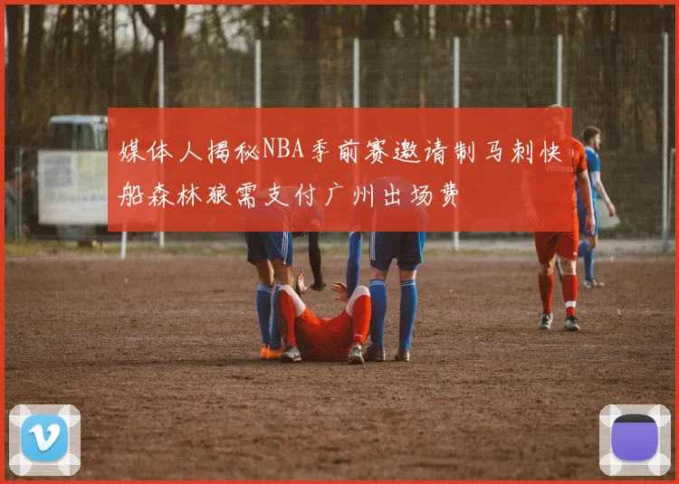 媒体人揭秘NBA季前赛邀请制马刺快船森林狼需支付广州出场费